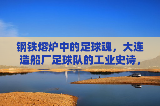 钢铁熔炉中的足球魂,大连造船厂足球队的工业史诗,钢铁熔炉铸魂,大连造船厂足球队的工业史诗