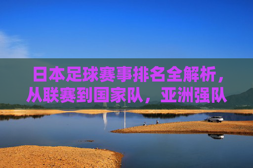 日本足球赛事排名全解析,从联赛到国家队,亚洲强队的实力图谱,日本足球赛事排名全解析,从联赛到国家队,亚洲强队的实力图谱