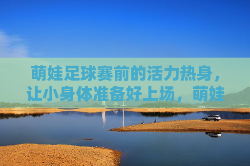 萌娃足球赛前的活力热身，让小身体准备好上场，萌娃赛前活力热身，小身体蓄力待发