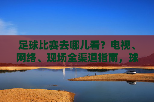 足球比赛去哪儿看？电视、网络、现场全渠道指南，球迷必备！球迷必备，足球比赛全渠道观看指南