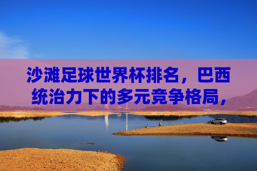 沙滩足球世界杯排名,巴西统治力下的多元竞争格局,沙滩足球世界杯,巴西统治力与多元竞争格局