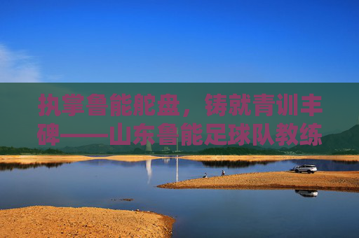 执掌鲁能舵盘,铸就青训丰碑——山东鲁能足球队教练团队的时代传承,鲁能教练团队,掌舵青训,铸就时代丰碑
