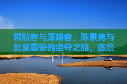领航者与深耕者,陈景亮与北京国安的坚守之路,陈景亮与北京国安,领航深耕的坚守之路