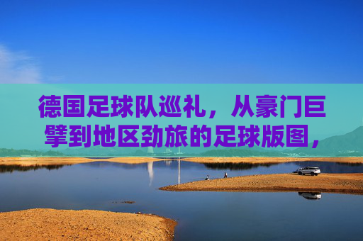 德国足球队巡礼，从豪门巨擘到地区劲旅的足球版图，德国足球版图巡礼，豪门巨擘与地区劲旅