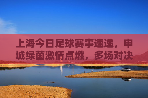 上海今日足球赛事速递，申城绿茵激情点燃，多场对决上演热血对决，上海今日足球赛事速递，申城绿茵热血对决