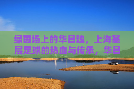 绿茵场上的华昌魂，上海基层足球的热血与传承，华昌魂耀绿茵，上海基层足球的热血传承