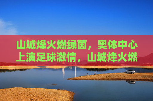 山城烽火燃绿茵，奥体中心上演足球激情，山城烽火燃绿茵，奥体足球激情