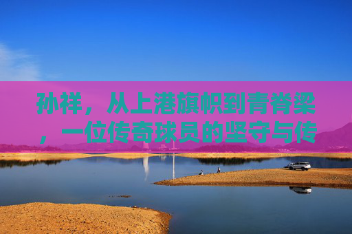孙祥，从上港旗帜到青脊梁，一位传奇球员的坚守与传承，上港旗帜到青脊梁，孙祥的坚守与传承