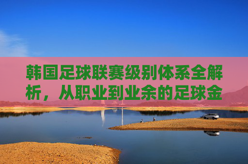 韩国足球联赛级别体系全解析,从职业到业余的足球金字塔,韩国足球金字塔全解析,从职业到业余的联赛级别体系