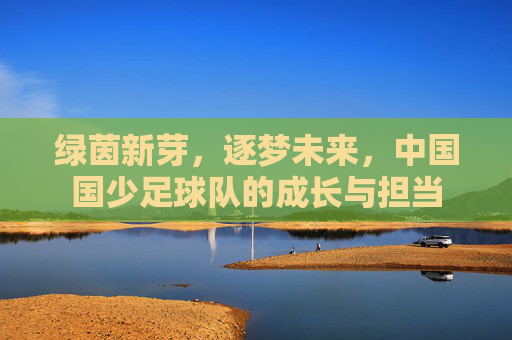 绿茵新芽,逐梦未来,中国国少足球队的成长与担当