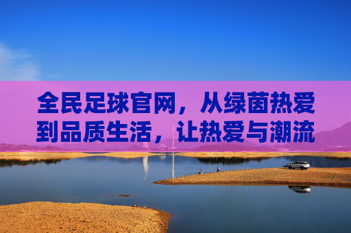 全民足球官网,从绿茵热爱到品质生活,让热爱与潮流同行,全民足球官网,从绿茵热爱到品质生活潮流