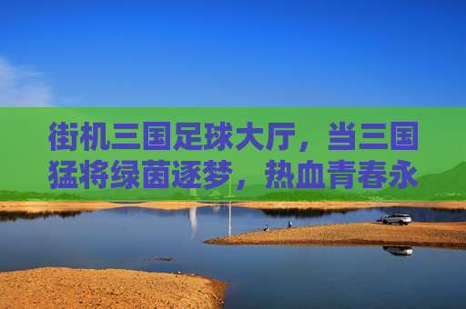 街机三国足球大厅，当三国猛将绿茵逐梦，热血青春永不散场，三国猛将街机足球，绿茵逐梦热血青春永驻