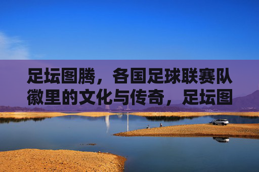 足坛图腾,各国足球联赛队徽里的文化与传奇,足坛图腾,队徽里的文化与传奇