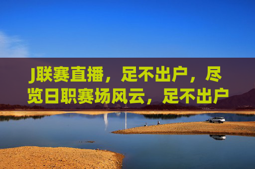 J联赛直播,足不出户,尽览日职赛场风云,足不出户直击J联赛赛场风云