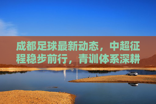 成都足球最新动态,中超征程稳步前行,青训体系深耕未来,成都足球,中超稳步前行,青训深耕未来