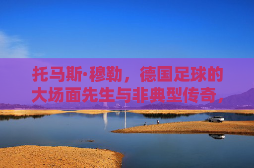 托马斯·穆勒，德国足球的大场面先生与非典型传奇，托马斯·穆勒，德国足球的大场面先生与非典型传奇
