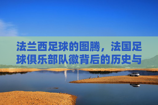 法兰西足球的图腾,法国足球俱乐部队徽背后的历史与荣光