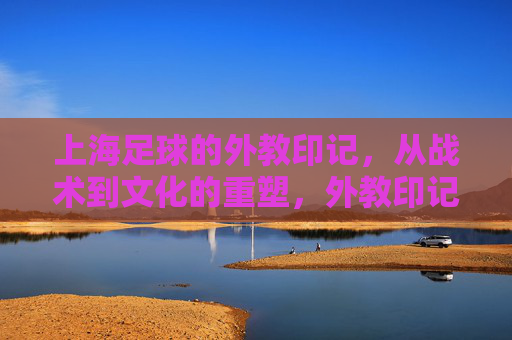 上海足球的外教印记,从战术到文化的重塑,外教印记,上海足球战术与文化的重塑