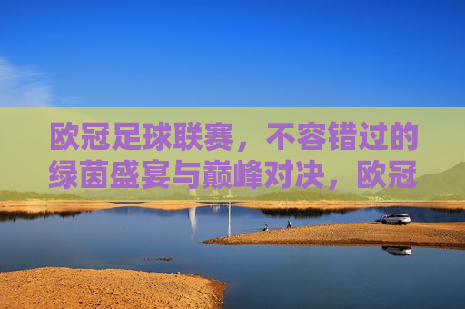 欧冠足球联赛,不容错过的绿茵盛宴与巅峰对决,欧冠巅峰对决,不容错过的绿茵盛宴