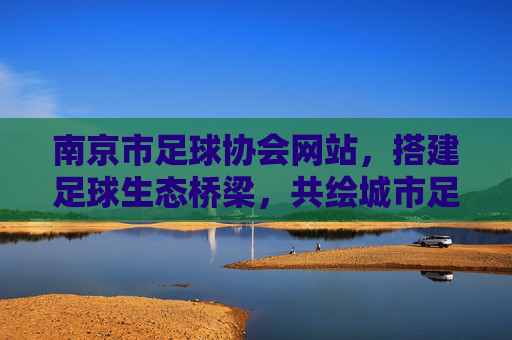 南京市足球协会网站,搭建足球生态桥梁,共绘城市足球新篇,南京足协网站,搭建足球生态桥梁,共绘城市足球新篇