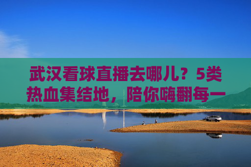 武汉看球直播去哪儿?5类热血集结地,陪你嗨翻每一个比赛夜,武汉5大看球直播热血集结地,嗨翻每一个比赛夜