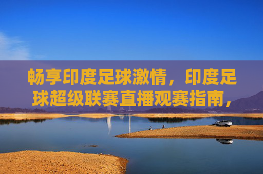 畅享印度足球激情，印度足球超级联赛直播观赛指南，畅享印度足球激情，ISL直播观赛指南