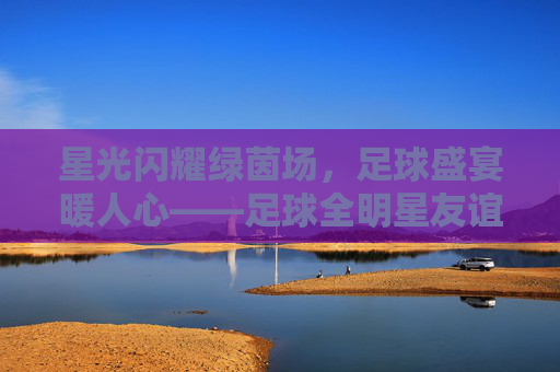 星光闪耀绿茵场,足球盛宴暖人心——足球全明星友谊赛圆满落幕,星光闪耀绿茵场,足球全明星友谊赛圆满落幕