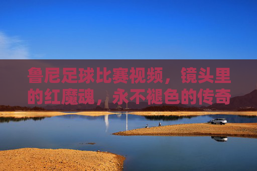 鲁尼足球比赛视频，镜头里的红魔魂，永不褪色的传奇瞬间，镜头里的红魔魂，鲁尼永不褪色的传奇瞬间
