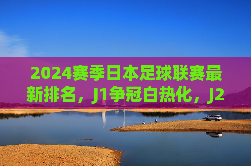 2024赛季日本足球联赛最新排名,J1争冠白热化,J2/J3升降级形势解析,2024日本足球联赛,J1争冠白热化,J2/J3升降级形势解析