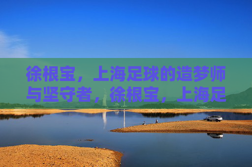 徐根宝,上海足球的造梦师与坚守者,徐根宝,上海足球的造梦师与坚守者