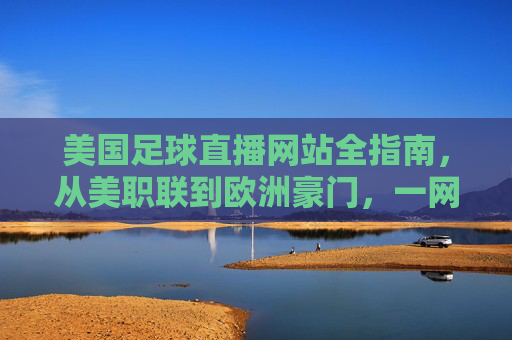 美国足球直播网站全指南,从美职联到欧洲豪门,一网打尽观赛体验,美国足球直播全指南,从美职联到欧洲豪门,一网打尽观赛体验