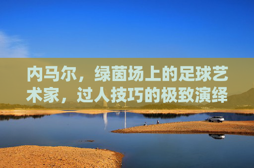 内马尔,绿茵场上的足球艺术家,过人技巧的极致演绎,绿茵艺术家内马尔,过人技巧的极致演绎