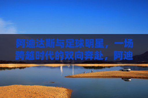 阿迪达斯与足球明星，一场跨越时代的双向奔赴，阿迪达斯与足球明星，跨越时代的双向奔赴