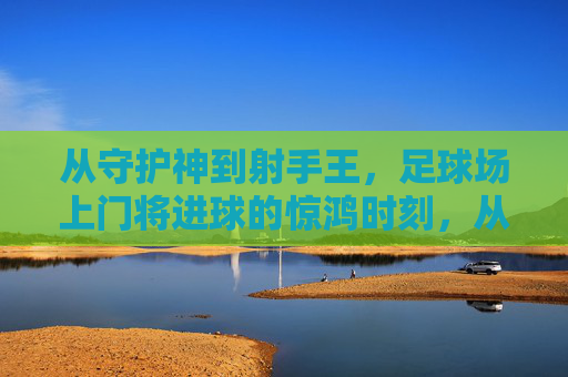 从守护神到射手王，足球场上门将进球的惊鸿时刻，从守护神到射手王，足球门将的惊鸿一瞬