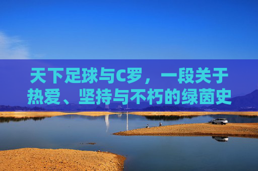 天下足球与C罗，一段关于热爱、坚持与不朽的绿茵史诗，天下足球与C罗，热爱坚持铸就不朽绿茵史诗