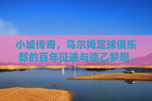小城传奇,乌尔姆足球俱乐部的百年征途与德乙梦想,小城传奇,乌尔姆百年征途与德乙梦想