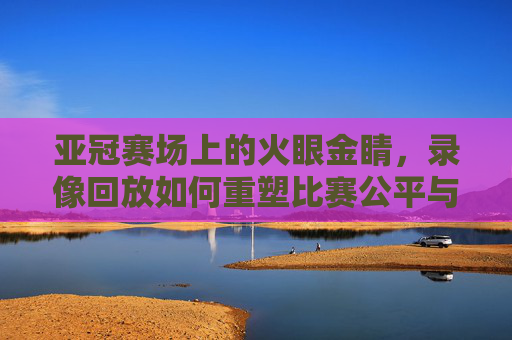 亚冠赛场上的火眼金睛,录像回放如何重塑比赛公平与竞技激情,亚冠赛场火眼金睛,录像回放重塑公平与竞技激情