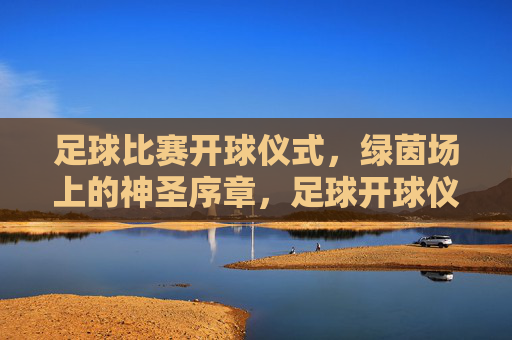 足球比赛开球仪式,绿茵场上的神圣序章,足球开球仪式,绿茵场上的神圣序章