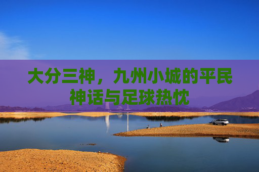 大分三神,九州小城的平民神话与足球热忱