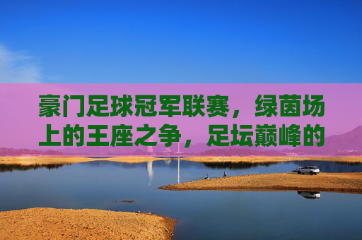 豪门足球冠军联赛,绿茵场上的王座之争,足坛巅峰的荣耀史诗,绿茵王座,豪门巅峰的荣耀史诗