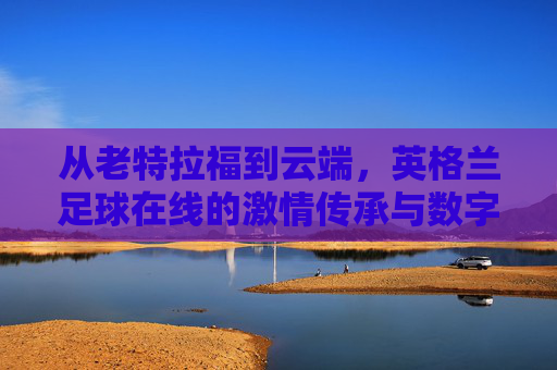 从老特拉福到云端,英格兰足球在线的激情传承与数字狂欢,老特拉福到云端,英格兰足球的激情传承与数字狂欢