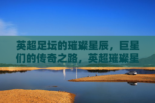 英超足坛的璀璨星辰，巨星们的传奇之路，英超璀璨星辰传奇之路