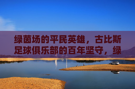 绿茵场的平民英雄,古比斯足球俱乐部的百年坚守,绿茵百年,古比斯平民英雄的坚守