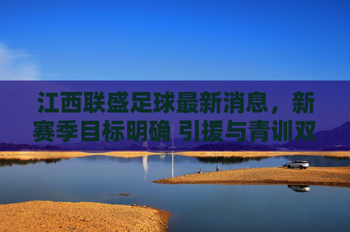 江西联盛足球最新消息,新赛季目标明确 引援与青训双轨并行,江西联盛新赛季目标明确 引援青训双轨并行