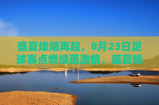 盛夏烽烟再起，8月23日足球赛点燃绿茵激情，盛夏烽烟再起，8月23日绿茵足球赛激情点燃