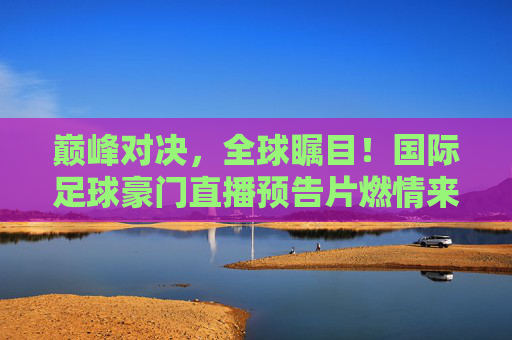 巅峰对决,全球瞩目!国际足球豪门直播预告片燃情来袭,巅峰对决!国际足球豪门直播预告燃情来袭