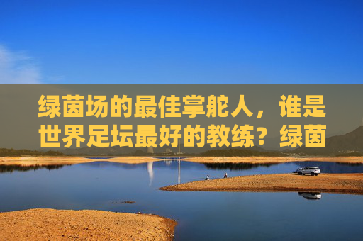 绿茵场的最佳掌舵人，谁是世界足坛最好的教练？绿茵场最佳掌舵人，谁是世界足坛最好的教练？