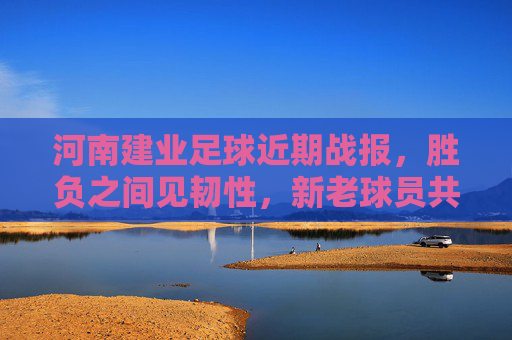 河南建业足球近期战报，胜负之间见韧性，新老球员共逐梦，河南建业近期战报，胜负淬炼韧性，新老共逐足球梦