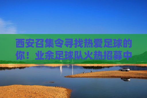 西安召集令寻找热爱足球的你!业余足球队火热招募中!西安业余足球队火热招募!热爱足球的你,速来!