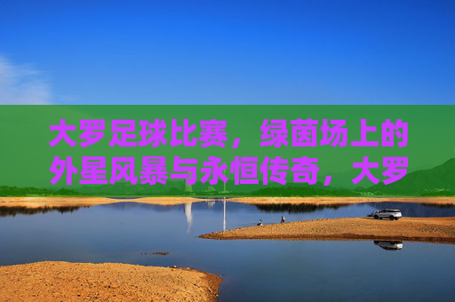 大罗足球比赛,绿茵场上的外星风暴与永恒传奇,大罗的绿茵外星风暴与永恒传奇